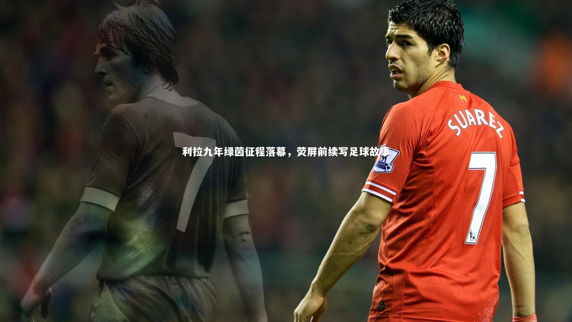 利拉九年绿茵征程落幕，荧屏前续写足球故事