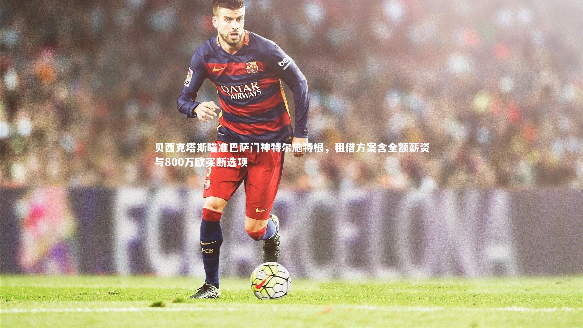 贝西克塔斯瞄准巴萨门神特尔施特根，租借方案含全额薪资与800万欧买断选项